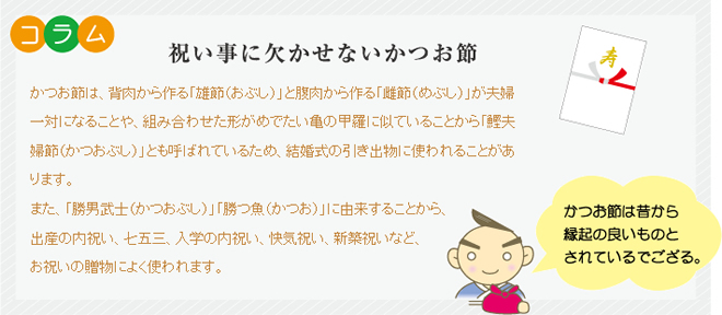 コラム 祝い事に欠かせないかつお節 かつお節は、背肉から作る「雄節(おぶし)」と腹肉から作る「雌節(めぶし)」が夫婦一対になることや、組み合わせた形がめでたい亀の甲羅に似ていることから「鰹夫婦節(かつおぶし)」とも呼ばれているため、結婚式の引き出物に使われることがあります。また、「勝男武士(かつおぶし)」「勝つ魚(かつお)」に由来することから、出産の内祝い、七五三、入学の内祝い、快気祝い、新築祝いなど、お祝いの贈物によく使われます。寿 かつお節は昔から縁起の良いものとされているでござる。