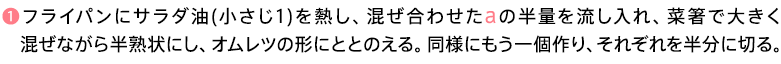 ❶フライパンにサラダ油(小さじ1)を熱し、混ぜ合わせたaの半量を流し入れ、菜箸で大きく混ぜながら半熟状にし、オムレツの形にととのえる。同様にもう一個作り、それぞれを半分に切る。