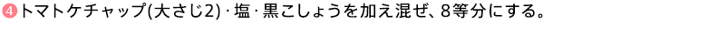 ❹トマトケチャップ(大さじ2)・塩・黒こしょうを加え混ぜ、8等分にする。