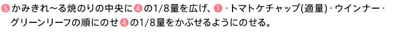 ❺かみきれ～る焼のりの中央に❹の1/8量を広げ、❶・トマトケチャップ(適量)・ウインナー・グリーンリーフの順にのせ❹の1/8量をかぶせるようにのせる。