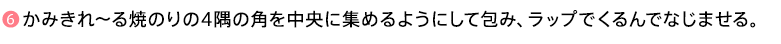 ❻かみきれ～る焼のりの4隅の角を中央に集めるようにして包み、ラップでくるんでなじませる。