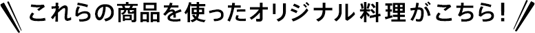 これらの商品を使ったオリジナル料理がこちら！