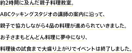 約2時間に及んだ親子料理教室。ABCクッキングスタジオの講師の案内に沿って、親子で協力しながら4品の料理が進められていきました。お子さまもどんどん料理に夢中になり、料理後の試食まで大盛り上がりでイベントは終了しました。