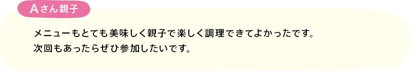 「メニューもとても美味しく親子で楽しく調理できてよかったです。
次回もあったらぜひ参加したいです。」(Aさん親子)