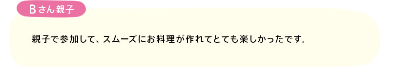 「親子で参加して、スムーズにお料理が作れてとても楽しかったです。」(Bさん親子)