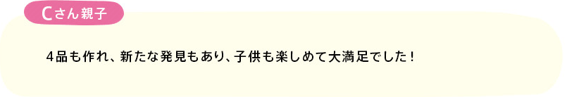 「4品も作れ、新たな発見もあり、子供も楽しめて大満足でした！」(Cさん親子)