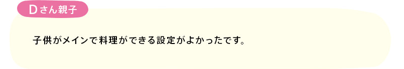 「子供がメインで料理ができる設定がよかったです。」(Dさん親子)