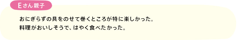 「おにぎらずの具をのせて巻くところが特に楽しかった。料理がおいしそうで、はやく食べたかった。」(Eさん親子)