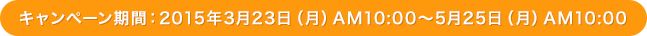 キャンペーン期間：2015年3月23日（月）AM 10:00～5月25日（月） AM 10:00