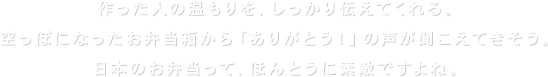 作った人の温もりを、しっかり伝えてくれる。空っぽになったお弁当から「ありがとう！」の声が聞こえてきそう。	日本のお弁当って、ほんとうに素敵ですよね。そんな家族の心をつなぐお弁当を、はごろもフーズはほかにはない「愛デア」でお手伝いします。