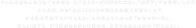 たとえば、のり1枚に1500もの切り込み加工を施すことで小さなお子様でもパリっと食べられるようになった「かみきれ～る」。忙しい朝でも、デコ弁がカンタンに作れる、カラフルなふりかけ「デコふり」。