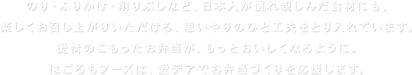 のり・ふりかけ・削りぶしなど、日本人が慣れ親しんだ食材にも、楽しくお召し上がりいただける、思いやりのひと工夫をとり入れています。愛情のこもったお弁当が、もっとおいしくなるように。はごろもフーズは、愛デアでお弁当づくりを応援します。
