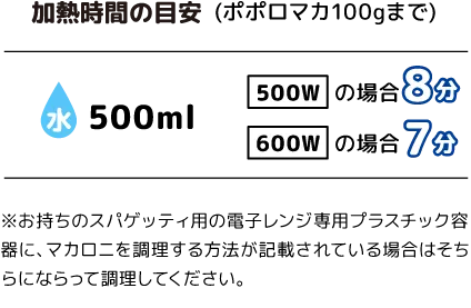 加熱時間の目安(ポポロマカ100gまで)：水500ml「500W：8分」「600W：7分」※お持ちのスパゲッティ用の電子レンジ専用プラスチック容器に、マカロニを調理する方法が記載されている場合はそちらにならって調理してください。