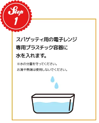 STEP01：スパゲッティ用の電子レンジ専用プラスチック容器に水を入れます。※水の分量を守ってください。お湯や熱湯は使用しないでください。