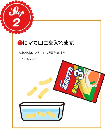 STEP02：❶にマカロニを入れます。※必ず水にマカロニが浸かるようにしてください。