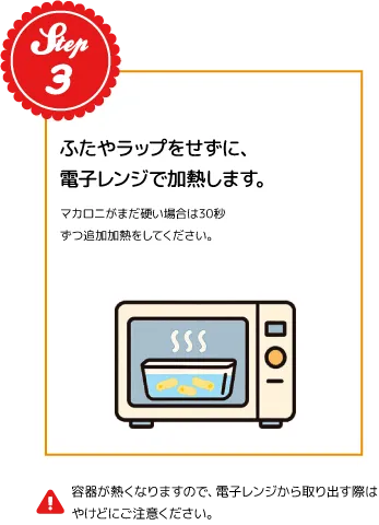 STEP03：ふたやラップをせずに、電子レンジで加熱します。マカロニがまだ硬い場合は30秒ずつ追加加熱をしてください。※容器が熱くなりますので、電子レンジから取り出す際はやけどにご注意ください。