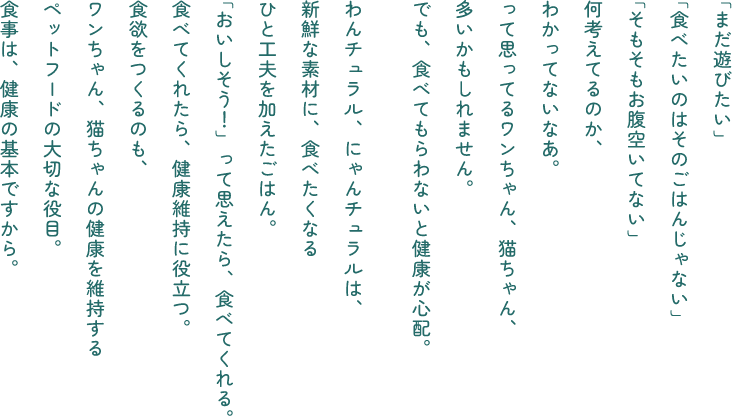 「まだ遊びたい」「食べたいのはそのごはんじゃない」「そもそもお腹空いてない」何考えてるのか、わかってないなあ。って思ってるワンちゃん、猫ちゃん、多いかもしれません。でも、食べてもらわないと健康が心配。わんチュラル、にゃんチュラルは、新鮮な素材に、食べたくなるひと工夫を加えたごはん。「おいしそう！」って思えたら、食べてくれる。食べてくれたら、健康維持に役立つ。食欲をつくるのも、ワンちゃん、猫ちゃんの健康を維持するペットフードの大切な役目。食事は、健康の基本ですから。