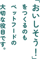 「おいしそう！」をつくるのもペットフードの大切な役目です。