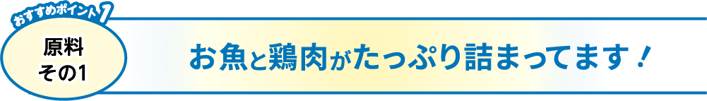 おすすめポイント1 原料その1 お魚と鶏肉がたっぷり詰まってます！