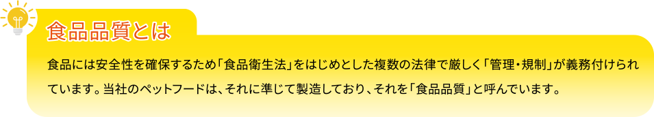 【食品品質とは】食品には安全性を確保するため「食品衛生法」をはじめとした複数の法律で厳しく「管理・規制」が義務付けられています。当社のペットフードは、それに準じて製造しており、それを「食品品質」と呼んでいます。