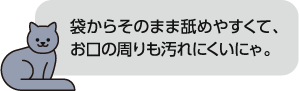 袋からそのまま舐めやすくて、お口の周りも汚れにくいにゃ。