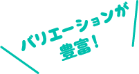 バリエーションが豊富！