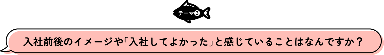 テーマ3 入社前後のイメージや「入社してよかった」と感じていることはなんですか？