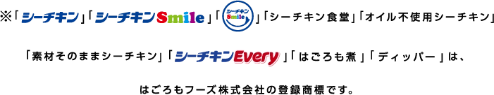 ※「シーチキン」「シーチキンsmile」「☺」「シーチキン食堂」「オイル不使用シーチキン」「素材そのままシーチキン」「シーチキンEvery」「はごろも煮」「ディッパー」は、はごろもフーズ株式会社の登録商標です。