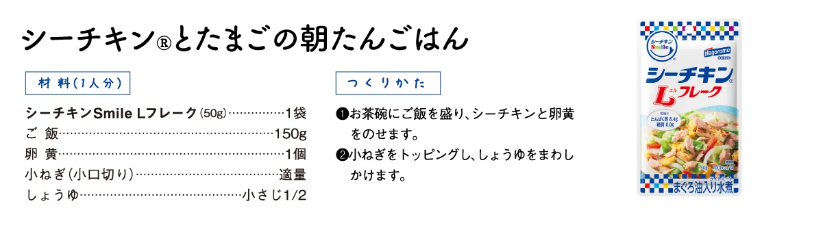 【材料（1人分）】シーチキン Smile Lフレーク（50g）1袋、ご飯150g、卵黄1個、小ねぎ（小口切り）適量、しょうゆ小さじ1/2【つくりかた】①お茶碗にご飯を盛り、シーチキンと卵黄をのせます。②小ねぎをトッピングし、しょうゆをまわしかけます。