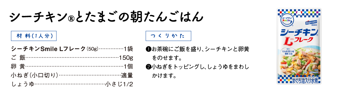 シーチキン®とたまごの朝たんごはん 【材料（1人分）】シーチキン Smile Lフレーク（50g）1袋、ご飯150g、卵黄1個、小ねぎ（小口切り）適量、しょうゆ小さじ1/2【つくりかた】①お茶碗にご飯を盛り、シーチキンと卵黄をのせます。②小ねぎをトッピングし、しょうゆをまわしかけます。