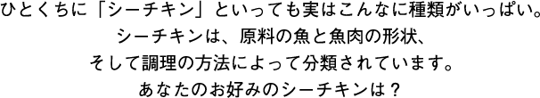 ひとくちに「シーチキン」といっても実はこんなに種類がいっぱい。シーチキンは、原料の魚と魚肉の形状、そして調理の方法によって分類されています。あなたのお好みのシーチキンは？