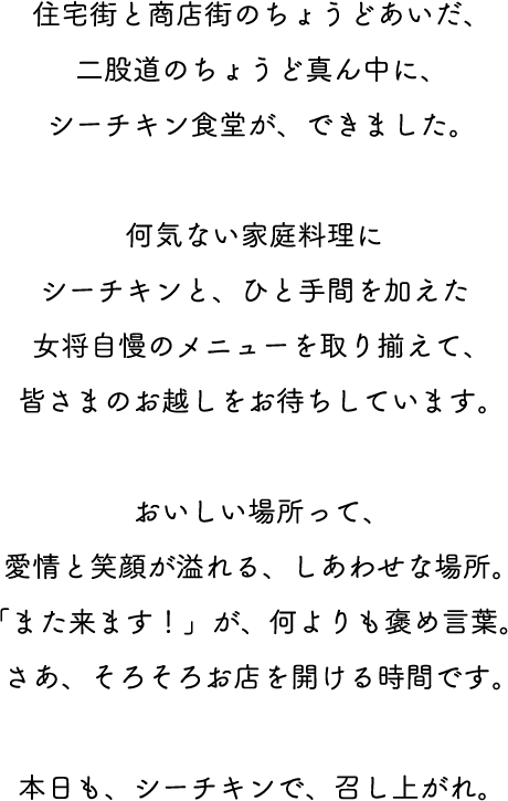 住宅街と商店街のちょうどあいだ、二股道のちょうど真ん中に、シーチキン食堂が、できました。何気ない家庭料理にシーチキンと、ひと手間を加えた女将自慢のメニューを取り揃えて、皆さまのお越しをお待ちしています。おいしい場所って、愛情と笑顔が溢れる、しあわせな場所。「また来ます！」が、何よりも褒め言葉。さあ、そろそろお店を開ける時間です。本日も、シーチキンで、召し上がれ。