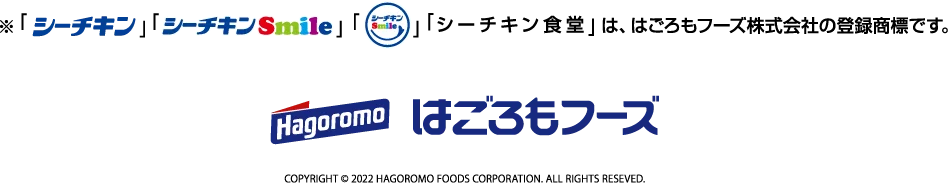 「シーチキン」「シーチキンsmile」「☺」「シーチキン食堂」は、はごろもフーズ株式会社の登録商標です。はごろもフーズ　COPYRIGHT © 2022 HAGOROMO FOODS CORPORATION. ALL RIGHTS RESEVED.